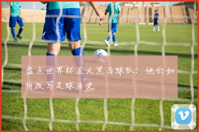 盘点世界杯五大黑马球队：他们如何改写足球历史