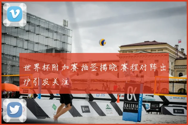 世界杯附加赛抽签揭晓 赛程对阵出炉引发关注