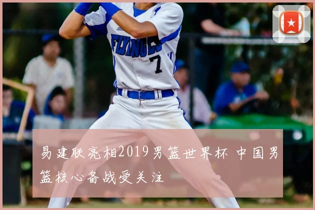 易建联亮相2019男篮世界杯 中国男篮核心备战受关注