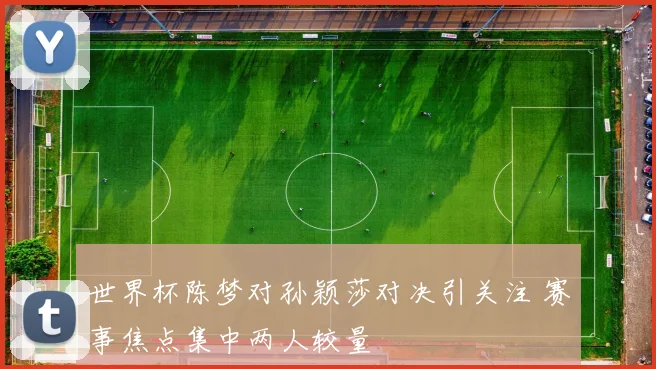 世界杯陈梦对孙颖莎对决引关注 赛事焦点集中两人较量