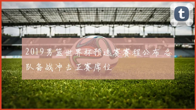 2019男篮世界杯预选赛赛程公布 各队备战冲击正赛席位