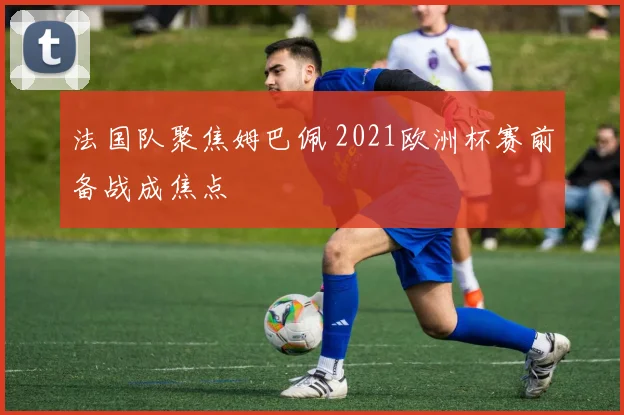 法国队聚焦姆巴佩 2021欧洲杯赛前备战成焦点