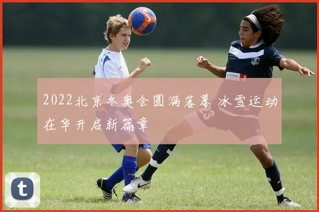 2022北京冬奥会圆满落幕 冰雪运动在华开启新篇章