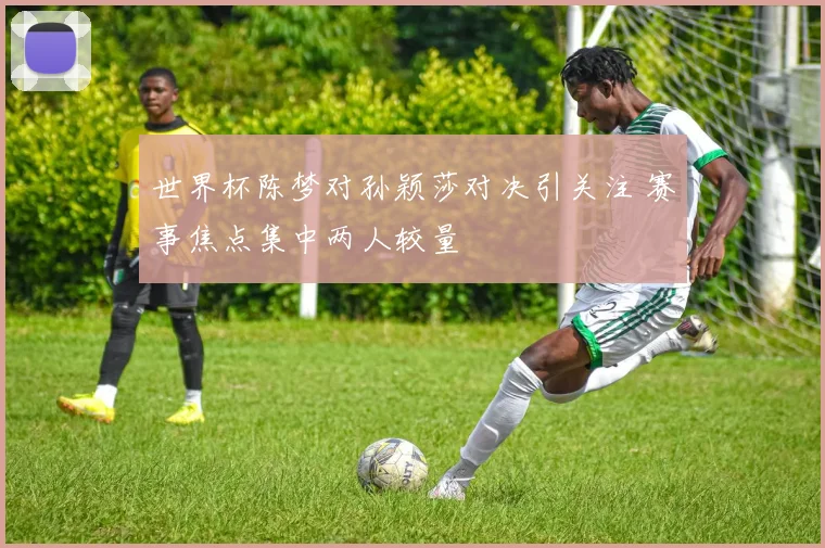 世界杯陈梦对孙颖莎对决引关注 赛事焦点集中两人较量