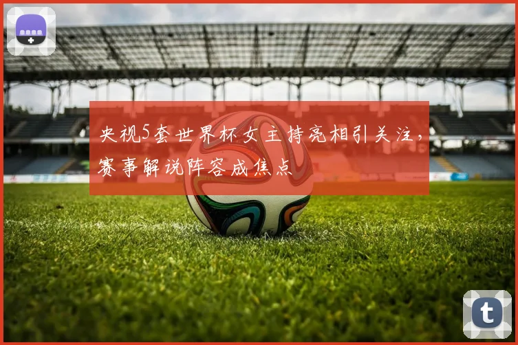央视5套世界杯女主持亮相引关注，赛事解说阵容成焦点