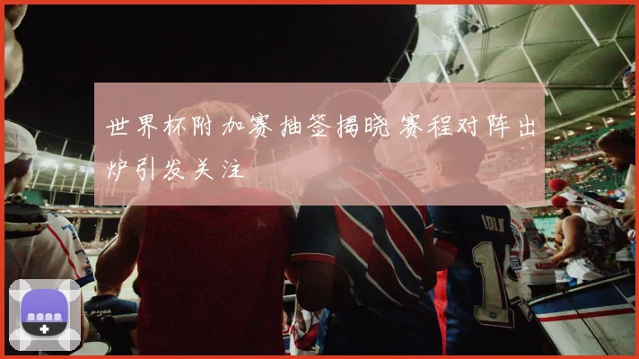 世界杯附加赛抽签揭晓 赛程对阵出炉引发关注