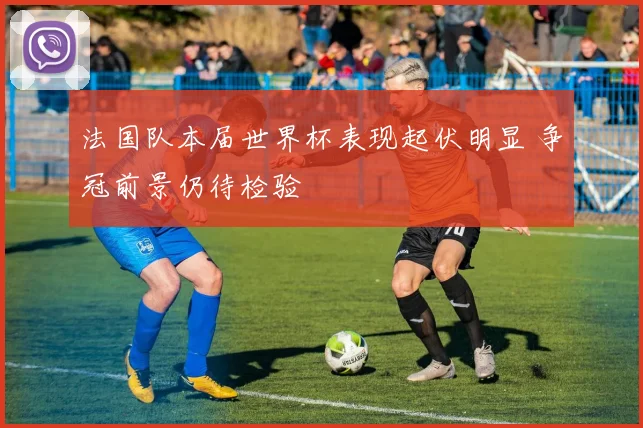 法国队本届世界杯表现起伏明显 争冠前景仍待检验