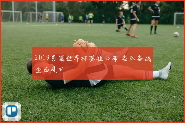 2019男篮世界杯赛程公布 各队备战全面展开