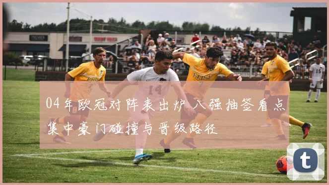 04年欧冠对阵表出炉 八强抽签看点集中豪门碰撞与晋级路径