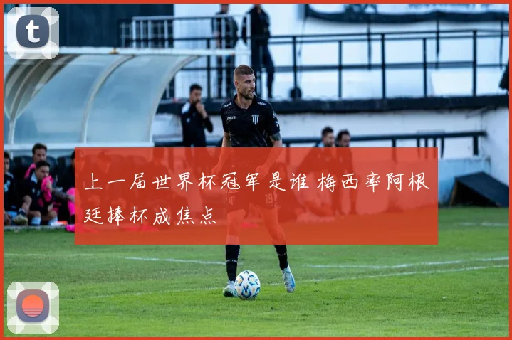 上一届世界杯冠军是谁 梅西率阿根廷捧杯成焦点