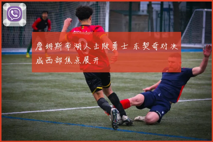 詹姆斯率湖人击败勇士 东契奇对决成西部焦点展开