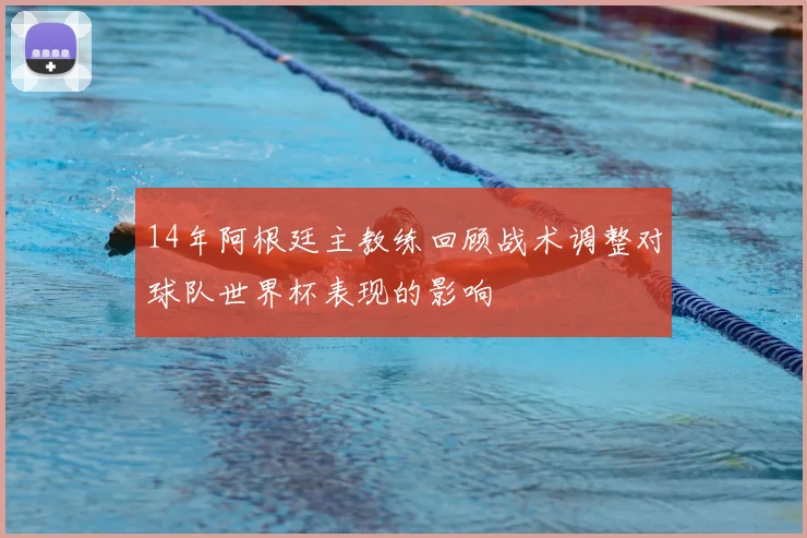 14年阿根廷主教练回顾战术调整对球队世界杯表现的影响