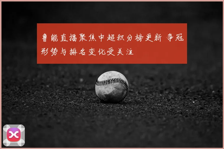 鲁能直播聚焦中超积分榜更新 争冠形势与排名变化受关注