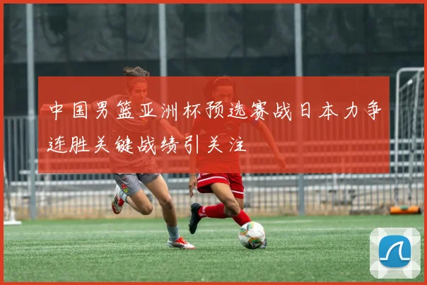 中国男篮亚洲杯预选赛战日本力争连胜关键战绩引关注
