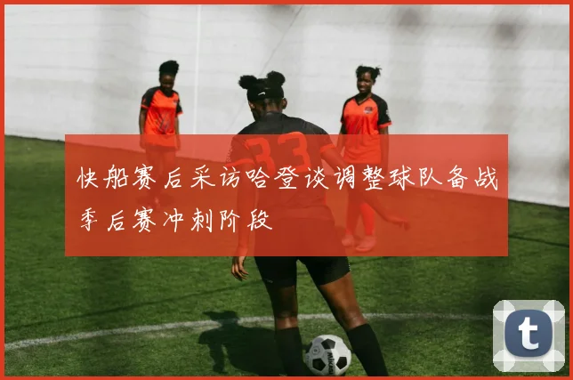 快船赛后采访哈登谈调整球队备战季后赛冲刺阶段
