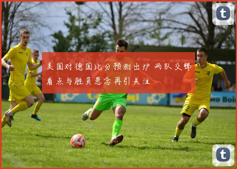 美国对德国比分预测出炉 两队交锋看点与胜负悬念再引关注