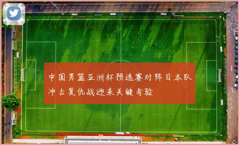 中国男篮亚洲杯预选赛对阵日本队冲击复仇战迎来关键考验