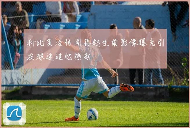 科比复活传闻再起生前影像曝光引发球迷追忆热潮