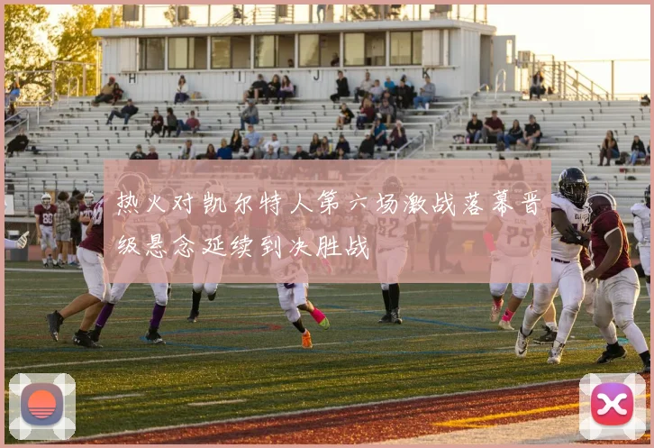 热火对凯尔特人第六场激战落幕晋级悬念延续到决胜战