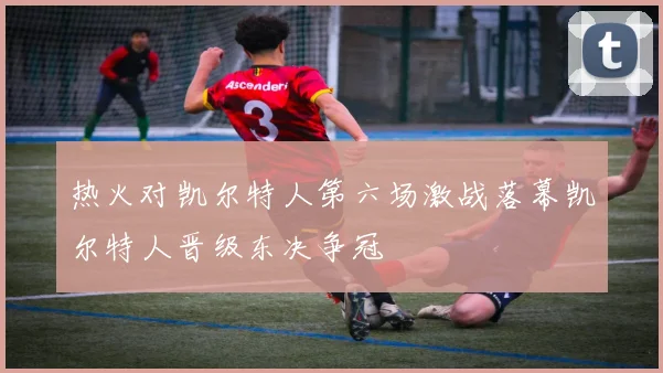 热火对凯尔特人第六场激战落幕凯尔特人晋级东决争冠