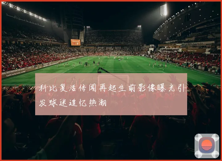 科比复活传闻再起生前影像曝光引发球迷追忆热潮