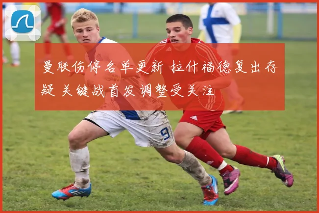 曼联伤停名单更新 拉什福德复出存疑 关键战首发调整受关注