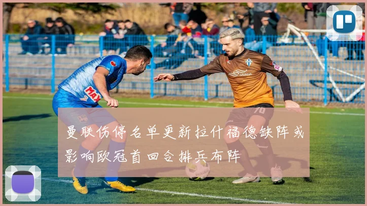 曼联伤停名单更新拉什福德缺阵或影响欧冠首回合排兵布阵