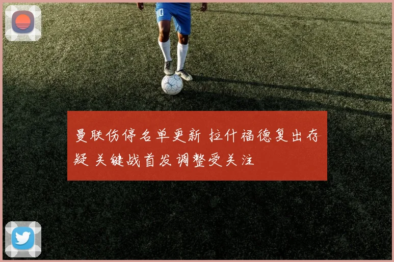 曼联伤停名单更新 拉什福德复出存疑 关键战首发调整受关注