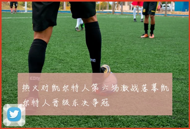 热火对凯尔特人第六场激战落幕凯尔特人晋级东决争冠