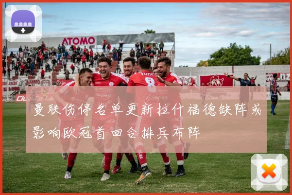 曼联伤停名单更新拉什福德缺阵或影响欧冠首回合排兵布阵