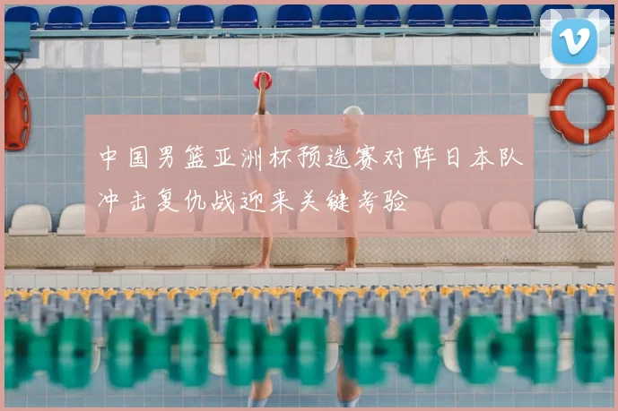 中国男篮亚洲杯预选赛对阵日本队冲击复仇战迎来关键考验