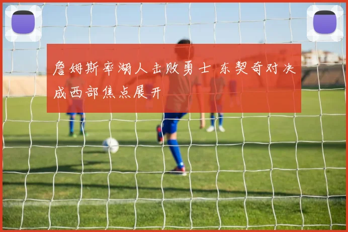 詹姆斯率湖人击败勇士 东契奇对决成西部焦点展开