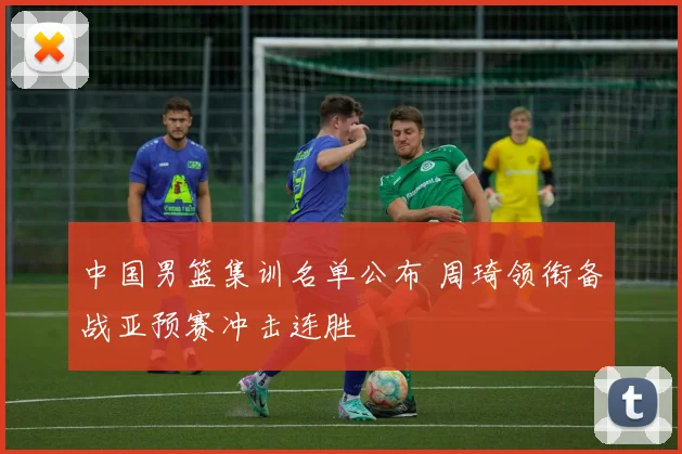 中国男篮集训名单公布 周琦领衔备战亚预赛冲击连胜