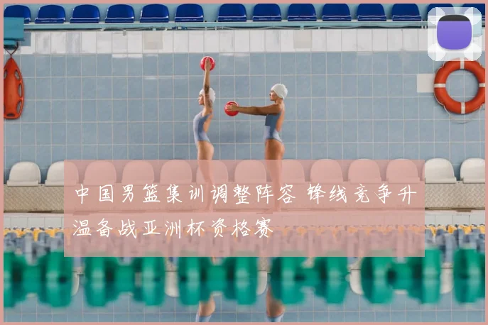 中国男篮集训调整阵容 锋线竞争升温备战亚洲杯资格赛