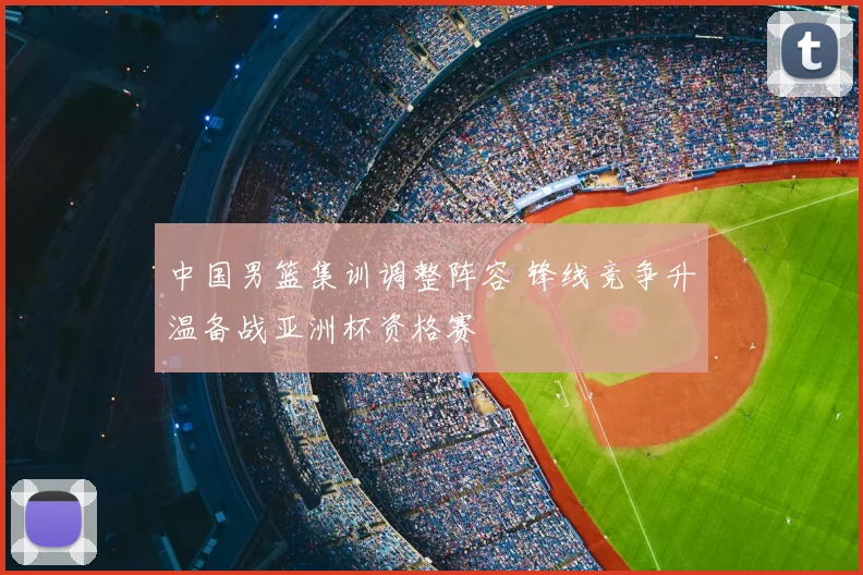 中国男篮集训调整阵容 锋线竞争升温备战亚洲杯资格赛