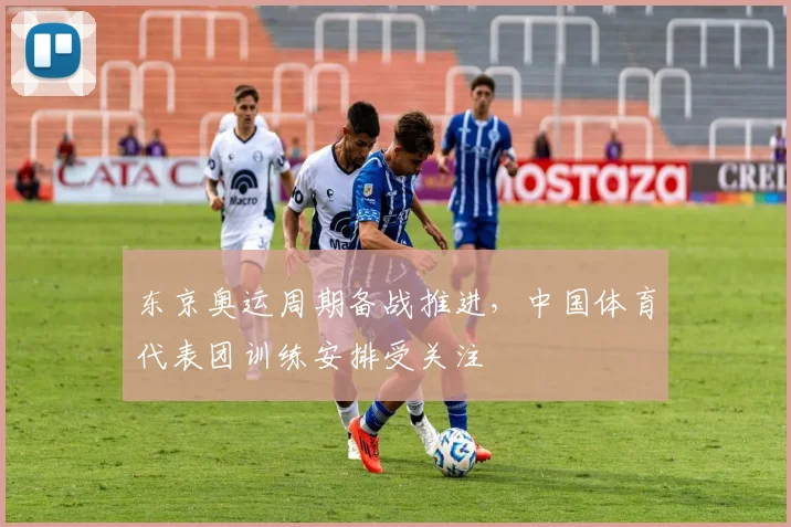 东京奥运周期备战推进,中国体育代表团训练安排受关注