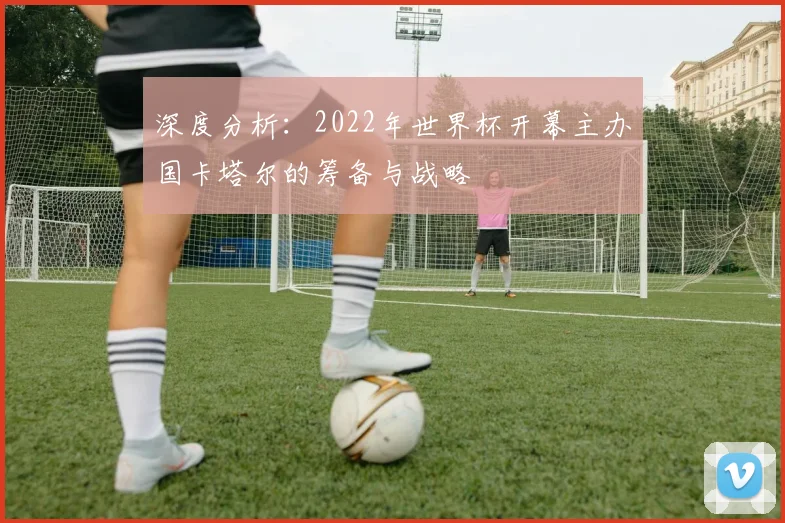 深度分析：2022年世界杯开幕主办国卡塔尔的筹备与战略