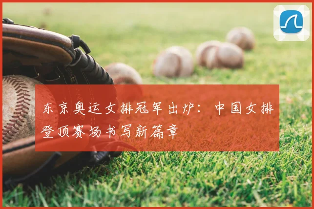 东京奥运女排冠军出炉:中国女排登顶赛场书写新篇章