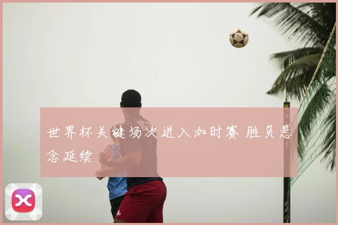 世界杯关键场次进入加时赛 胜负悬念延续
