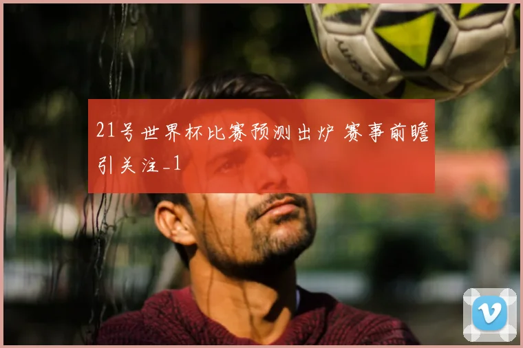 21号世界杯比赛预测出炉 赛事前瞻引关注_1