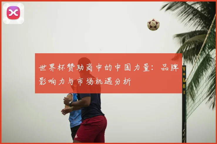 世界杯赞助商中的中国力量:品牌影响力与市场机遇分析