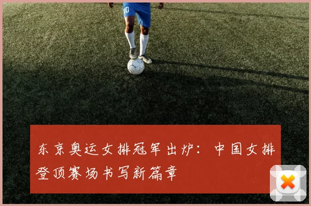 东京奥运女排冠军出炉:中国女排登顶赛场书写新篇章