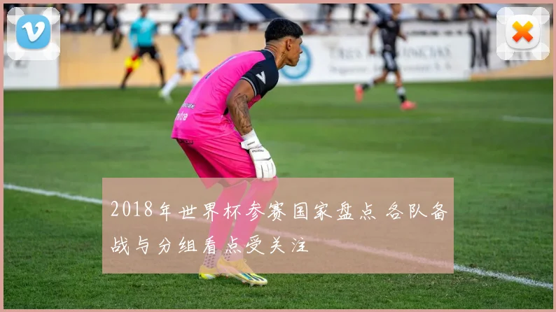 2018年世界杯参赛国家盘点 各队备战与分组看点受关注