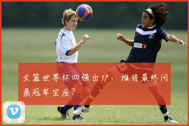 女篮世界杯四强出炉，谁将最终问鼎冠军宝座？